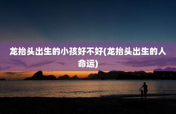 龙抬头出生的小孩好不好(龙抬头出生的人命运)
