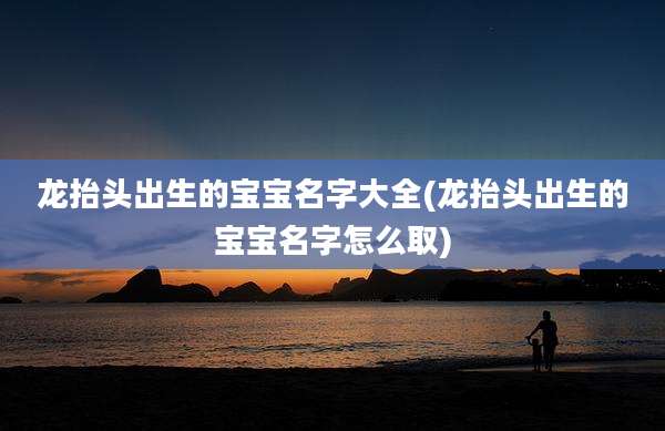 龙抬头出生的宝宝名字大全(龙抬头出生的宝宝名字怎么取)