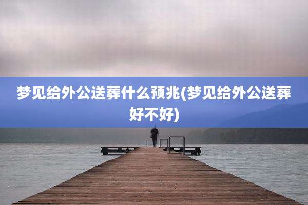 梦见给外公送葬什么预兆(梦见给外公送葬好不好)