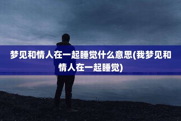 梦见和情人在一起睡觉什么意思(我梦见和情人在一起睡觉)