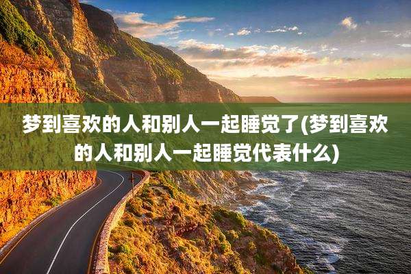 梦到喜欢的人和别人一起睡觉了(梦到喜欢的人和别人一起睡觉代表什么)