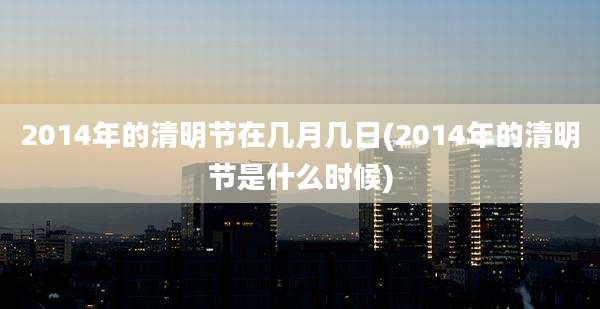 2014年的清明节在几月几日(2014年的清明节是什么时候)