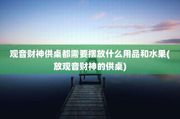观音财神供桌都需要摆放什么用品和水果(放观音财神的供桌)