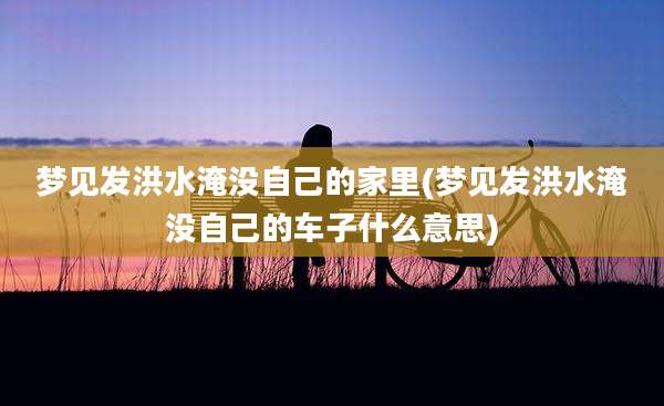 梦见发洪水淹没自己的家里(梦见发洪水淹没自己的车子什么意思)