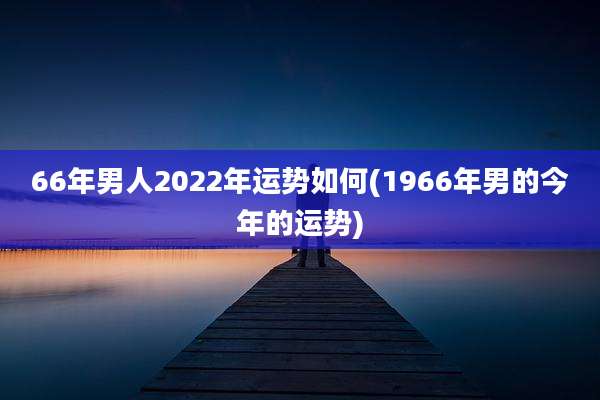 66年男人2022年运势如何(1966年男的今年的运势)