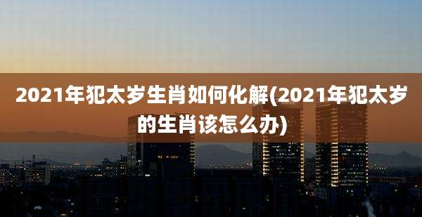 2021年犯太岁生肖如何化解(2021年犯太岁的生肖该怎么办)
