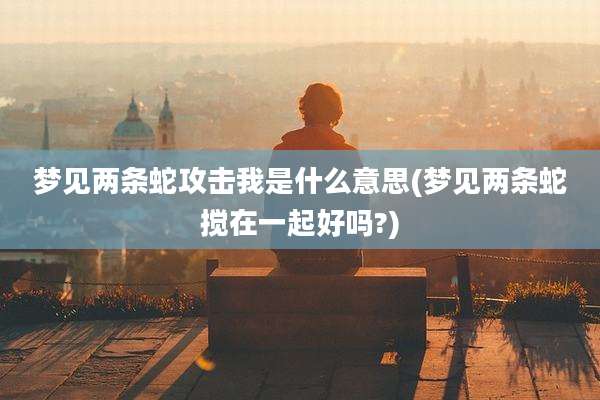 梦见两条蛇攻击我是什么意思(梦见两条蛇搅在一起好吗?)