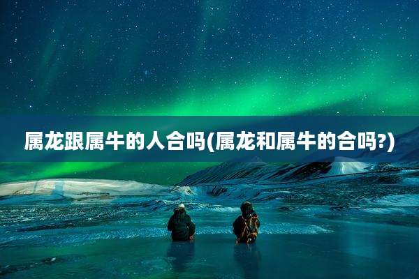 属龙跟属牛的人合吗(属龙和属牛的合吗?)