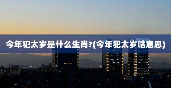 今年犯太岁是什么生肖?(今年犯太岁啥意思)