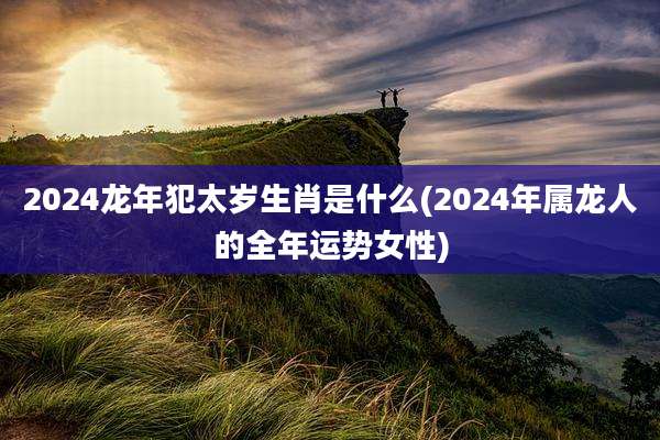 2024龙年犯太岁生肖是什么(2024年属龙人的全年运势女性)