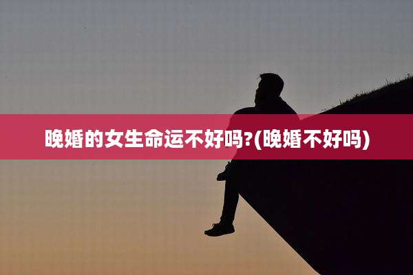 晚婚的女生命运不好吗?(晚婚不好吗)