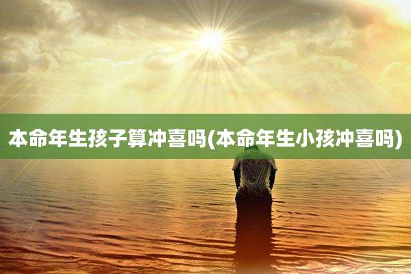 本命年生孩子算冲喜吗(本命年生小孩冲喜吗)