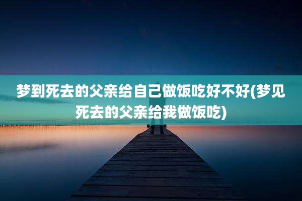 梦到死去的父亲给自己做饭吃好不好(梦见死去的父亲给我做饭吃)