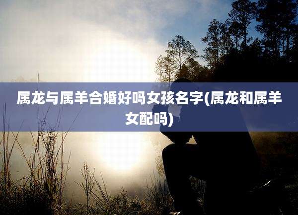 属龙与属羊合婚好吗女孩名字(属龙和属羊女配吗)