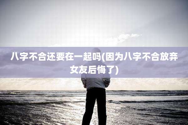 八字不合还要在一起吗(因为八字不合放弃女友后悔了)