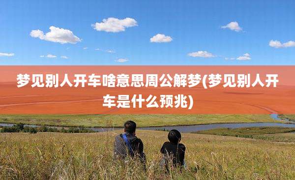 梦见别人开车啥意思周公解梦(梦见别人开车是什么预兆)