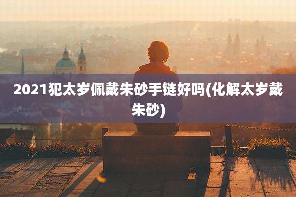 2021犯太岁佩戴朱砂手链好吗(化解太岁戴朱砂)