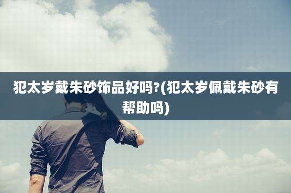 犯太岁戴朱砂饰品好吗?(犯太岁佩戴朱砂有帮助吗)