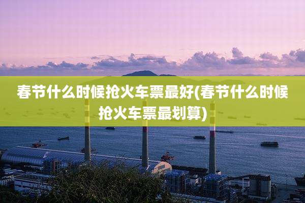 春节什么时候抢火车票最好(春节什么时候抢火车票最划算)