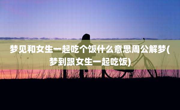 梦见和女生一起吃个饭什么意思周公解梦(梦到跟女生一起吃饭)