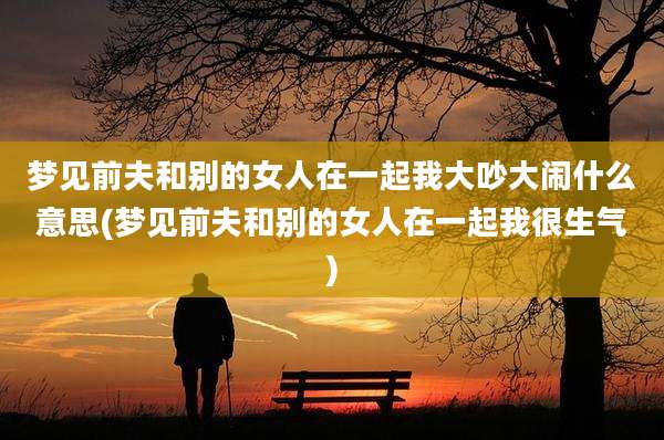 梦见前夫和别的女人在一起我大吵大闹什么意思(梦见前夫和别的女人在一起我很生气)