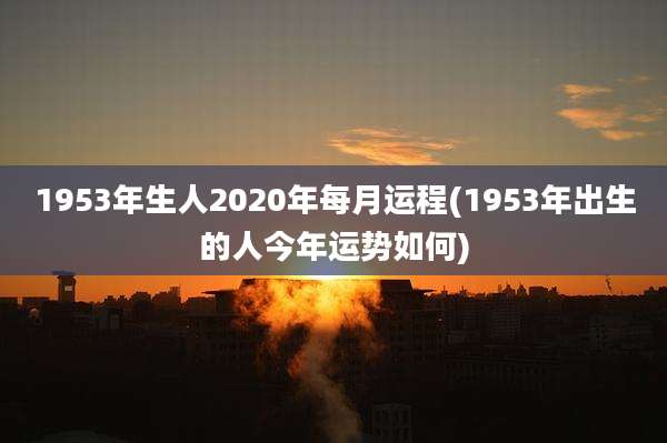 1953年生人2020年每月运程(1953年出生的人今年运势如何)