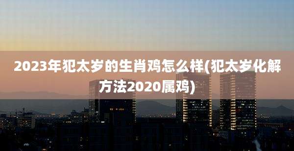 2023年犯太岁的生肖鸡怎么样(犯太岁化解方法2020属鸡)