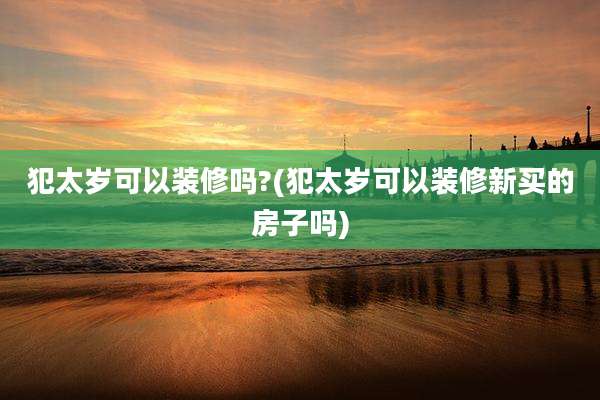 犯太岁可以装修吗?(犯太岁可以装修新买的房子吗)