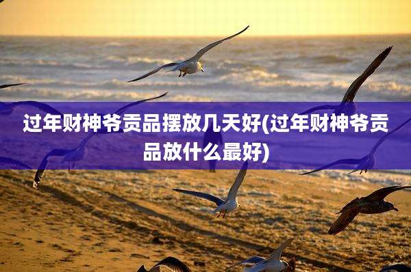 过年财神爷贡品摆放几天好(过年财神爷贡品放什么最好)