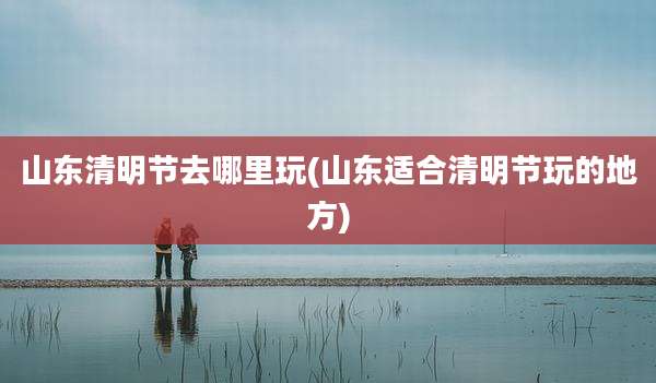 山东清明节去哪里玩(山东适合清明节玩的地方)