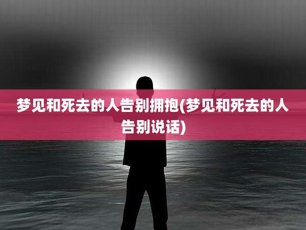 梦见和死去的人告别拥抱(梦见和死去的人告别说话)