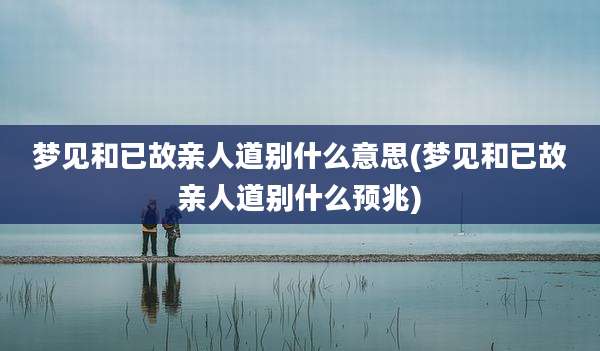 梦见和已故亲人道别什么意思(梦见和已故亲人道别什么预兆)
