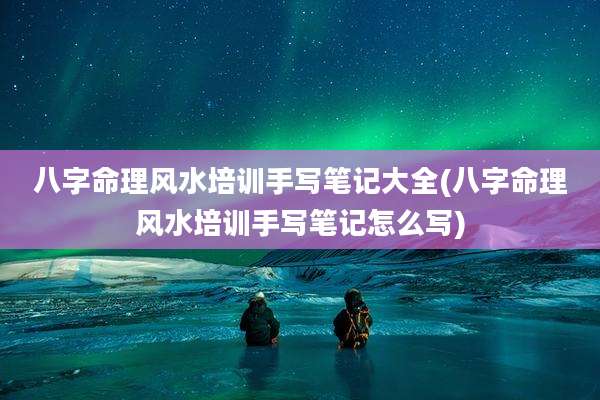 八字命理风水培训手写笔记大全(八字命理风水培训手写笔记怎么写)