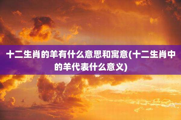 十二生肖的羊有什么意思和寓意(十二生肖中的羊代表什么意义)