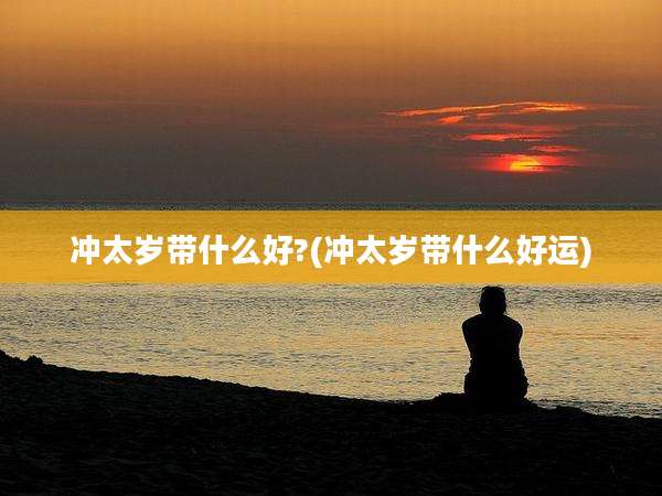冲太岁带什么好?(冲太岁带什么好运)
