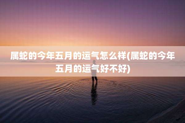 属蛇的今年五月的运气怎么样(属蛇的今年五月的运气好不好)