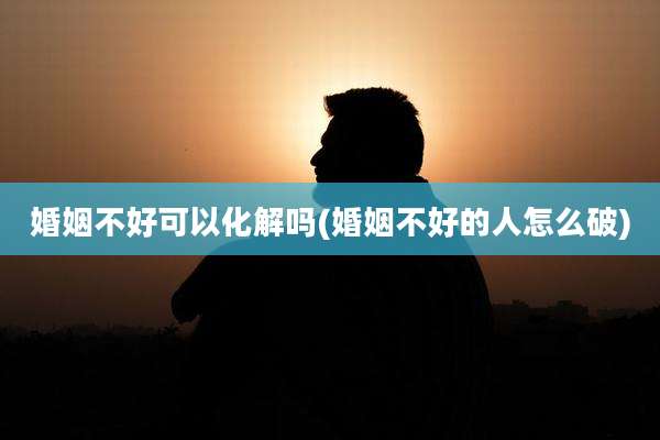 婚姻不好可以化解吗(婚姻不好的人怎么破)