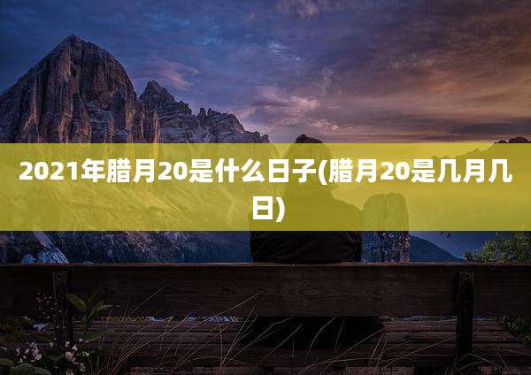2021年腊月20是什么日子(腊月20是几月几日)