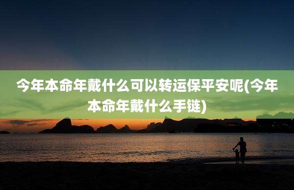 今年本命年戴什么可以转运保平安呢(今年本命年戴什么手链)
