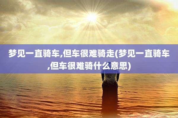 梦见一直骑车,但车很难骑走(梦见一直骑车,但车很难骑什么意思)