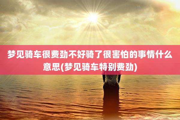 梦见骑车很费劲不好骑了很害怕的事情什么意思(梦见骑车特别费劲)