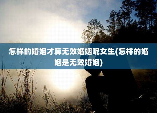 怎样的婚姻才算无效婚姻呢女生(怎样的婚姻是无效婚姻)