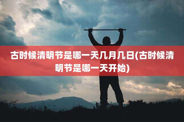 古时候清明节是哪一天几月几日(古时候清明节是哪一天开始)