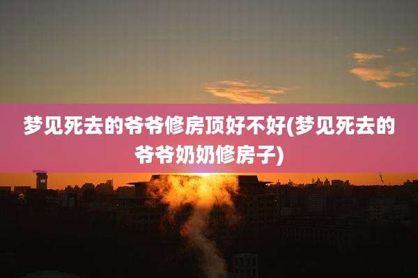 梦见死去的爷爷修房顶好不好(梦见死去的爷爷奶奶修房子)