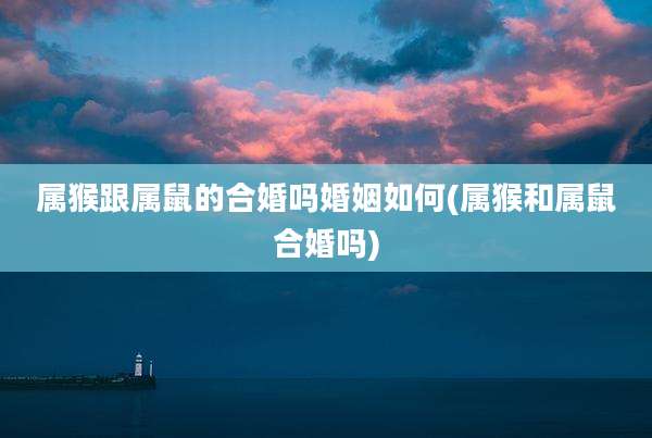 属猴跟属鼠的合婚吗婚姻如何(属猴和属鼠合婚吗)