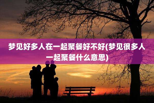 梦见好多人在一起聚餐好不好(梦见很多人一起聚餐什么意思)