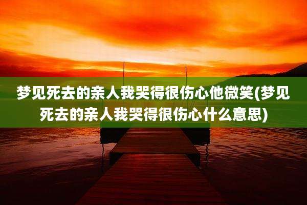 梦见死去的亲人我哭得很伤心他微笑(梦见死去的亲人我哭得很伤心什么意思)