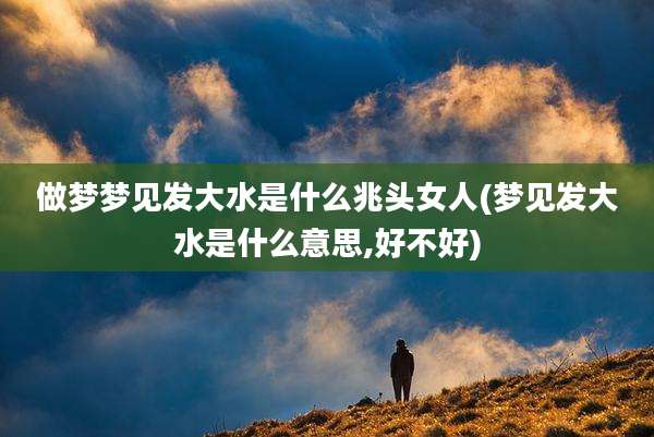 做梦梦见发大水是什么兆头女人(梦见发大水是什么意思,好不好)