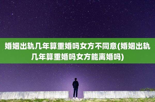 婚姻出轨几年算重婚吗女方不同意(婚姻出轨几年算重婚吗女方能离婚吗)