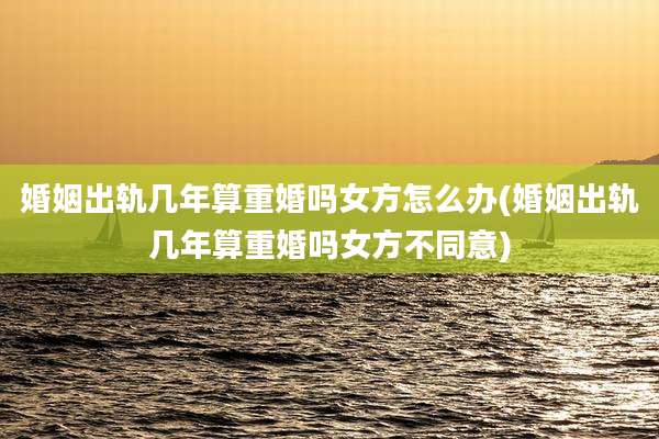 婚姻出轨几年算重婚吗女方怎么办(婚姻出轨几年算重婚吗女方不同意)